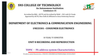 SNS COLLEGE OF TECHNOLOGY
An Autonomous Institution
Coimbatore-35
Accredited by NBA – AICTE and Accredited by NAAC – UGC with ‘A+’Grade
Approved by AICTE, New Delhi & Affiliated to Anna University,Chennai
DEPARTMENT OF ELECTRONICS & COMMUNICATION ENGINEERING
19ECO301 - CONSUMER ELECTRONICS
III YEAR/ VI SEMESTER
UNIT II RECORDING AND REPRODUCTION
TOPIC – PA address system Characteristics.
PA address system Characteristics. /19ECO301 CONSUMER ELECTRONICS/RAJA S AP/ECE/SNSCT
2/20/2024
 