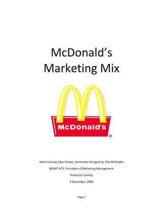 Page 1
McDonald’s
Marketing Mix
Kevin Conrad, Max Grover, Samantha Vinciguerra, Dan McKnight
MGMT 473: Principles of Marketing Management
Professor Dunlop
4 December, 2009
 