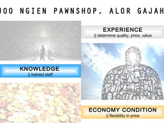 EXPERIENCE
|| determine quality, price, value
KNOWLEDGE
|| trained staff
ECONOMY CONDITION
|| flexibility in price
JOO NGIEN PAWNSHOP, ALOR GAJAH
 