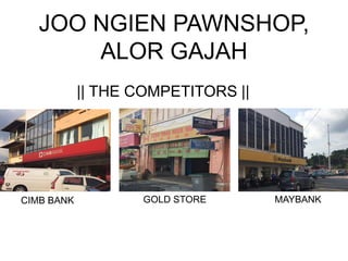 JOO NGIEN PAWNSHOP,
ALOR GAJAH
CIMB BANK MAYBANKGOLD STORE
|| THE COMPETITORS ||
 