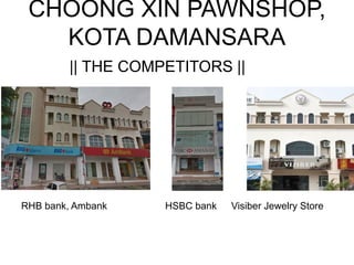CHOONG XIN PAWNSHOP,
KOTA DAMANSARA
|| THE COMPETITORS ||
RHB bank, Ambank HSBC bank Visiber Jewelry Store
 