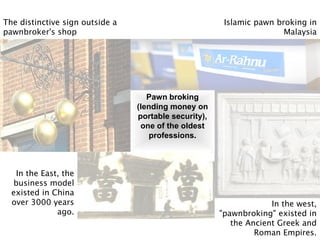 Islamic pawn broking in
Malaysia
The distinctive sign outside a
pawnbroker's shop
In the East, the
business model
existed in China
over 3000 years
ago.
In the west,
"pawnbroking" existed in
the Ancient Greek and
Roman Empires.
Pawn broking
(lending money on
portable security),
one of the oldest
professions.
 