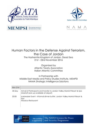 Human Factors in the Defense Against Terrorism,
the Case of Jordan
The Hashemite Kingdom of Jordan, Dead Sea
21st - 23rd November 2016
Organized by
Atlantic Treaty Association
Italian Atlantic Committee
In Partnership with
Middle East Media and Policy Studies Institute, MEMPSI
NAMA Strategic Intelligence Solutions
Nov 21st
All day Arrival of Participants and transfer to Jordan Valley Marriott Resort & Spa
(Marriott pick up available at airport)
20:00 Icebreaker Event - Informal dinner buffet, Jordan Valley Marriott Resort &
Spa
Mosaico Restaurant
Italian Atlantic Committee
 