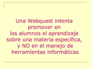 Una Webquest intenta promover en los alumnos el aprendizaje  sobre una materia específica, y NO en el manejo de herramientas informáticas 
