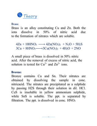 ----------11----------
Theory
Brass:
Brass is an alloy constituting Cu and Zn. Both the
ions dissolve in 50% of nitric acid due
to the formation of nitrates which are soluble.
4Zn + 10HNO3 → 4Zn(NO3)2 + N2O + 5H2S
3Cu + 8HNO3→ 3Cu(NO3)2 + 4H2O + 2NO
A small piece of brass is dissolved in 50% nitric
acid. After the removal of excess of nitric acid, the
solution is tested for Cu2+
and Zn2+
ions.
Bronze:
Bronze contains Cu and Sn. Their nitrates are
obtained by dissolving the sample in conc.
nitricacid. The nitrates are precipitated as a sulphide
by passing H2S through their solution in dil. HCl.
CuS is insoluble in yellow ammonium sulphide,
while SnS is soluble. The ppt. is separated by
filtration. The ppt. is dissolved in conc. HNO3
 