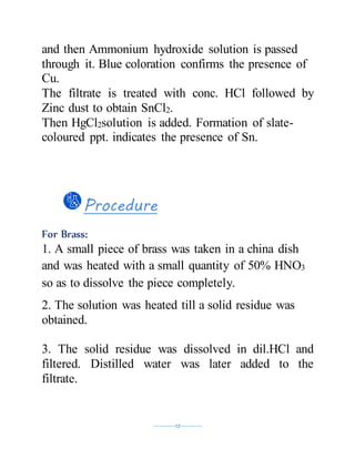 ----------12----------
and then Ammonium hydroxide solution is passed
through it. Blue coloration confirms the presence of
Cu.
The filtrate is treated with conc. HCl followed by
Zinc dust to obtain SnCl2.
Then HgCl2solution is added. Formation of slate-
coloured ppt. indicates the presence of Sn.
Procedure
For Brass:
1. A small piece of brass was taken in a china dish
and was heated with a small quantity of 50% HNO3
so as to dissolve the piece completely.
2. The solution was heated till a solid residue was
obtained.
3. The solid residue was dissolved in dil.HCl and
filtered. Distilled water was later added to the
filtrate.
 