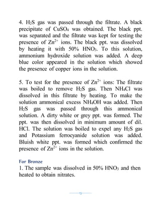 ----------13----------
4. H2S gas was passed through the filtrate. A black
precipitate of CuSO4 was obtained. The black ppt.
was separated and the filtrate was kept for testing the
presence of Zn2+
ions. The black ppt. was dissolved
by heating it with 50% HNO3. To this solution,
ammonium hydroxide solution was added. A deep
blue color appeared in the solution which showed
the presence of copper ions in the solution.
5. To test for the presence of Zn2+
ions: The filtrate
was boiled to remove H2S gas. Then NH4Cl was
dissolved in this filtrate by heating. To make the
solution ammonical excess NH4OH was added. Then
H2S gas was passed through this ammonical
solution. A dirty white or grey ppt. was formed. The
ppt. was then dissolved in minimum amount of dil.
HCl. The solution was boiled to expel any H2S gas
and Potassium ferrocyanide solution was added.
Bluish white ppt. was formed which confirmed the
presence of Zn2+
ions in the solution.
For Bronze
1. The sample was dissolved in 50% HNO3 and then
heated to obtain nitrates.
 