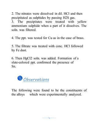 ----------14----------
2. The nitrates were dissolved in dil. HCl and then
precipitated as sulphides by passing H2S gas.
3. The precipitates were treated with yellow
ammonium sulphide when a part of it dissolves. The
soln. was filtered.
4. The ppt. was tested for Cu as in the case of brass.
5. The filtrate was treated with conc. HCl followed
by Fe dust.
6. Then HgCl2 soln. was added. Formation of a
slate-colored ppt. confirmed the presence of
Sn.
Observations
The following were found to be the constituents of
the alloys which were experimentally analyzed.
 