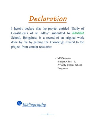 ----------16----------
Declaration
I hereby declare that the project entitled “Study of
Constituents of an Alloy” submitted to XYZ222
School, Bengaluru, is a record of an original work
done by me by gaining the knowledge related to the
project from certain resources.
- M.S.Somanna
Student, Class 12,
XYZ222 Central School,
Bengaluru.
Bibliography
 