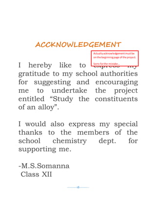 ----------18----------
ACCKNOWLEDGEMENT
I hereby like to express my
gratitude to my school authorities
for suggesting and encouraging
me to undertake the project
entitled “Study the constituents
of an alloy”.
I would also express my special
thanks to the members of the
school chemistry dept. for
supporting me.
-M.S.Somanna
Class XII
Actuallyacknowledgement mustbe
on the beginningpage of the project.
Sorry forthe mistake…
 