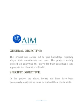 ----------2----------
AIM
GENERAL OBJECTIVE:
This project was carried out to gain knowledge regarding
alloys, their constituents and uses. The projects mainly
stressed on analyzing the alloys for their constituents and
appreciate the chemistry behind it.
SPECIFIC OBJECTIVE:
In this project the alloys, bronze and brass have been
qualitatively analyzed in order to find out their constituents.
 
