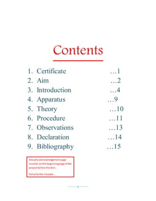 ----------3----------
Contents
1. Certificate …1
2. Aim …2
3. Introduction …4
4. Apparatus …9
5. Theory …10
6. Procedure …11
7. Observations …13
8. Declaration …14
9. Bibliography …15
Actuallyacknowledgement page
mustbe onthe beginningpage of the
projectbefore the Aim..
Sorry forthe mistake…
 