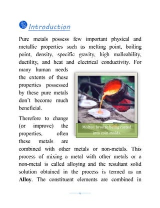 ----------4----------
Introduction
Pure metals possess few important physical and
metallic properties such as melting point, boiling
point, density, specific gravity, high malleability,
ductility, and heat and electrical conductivity. For
many human needs
the extents of these
properties possessed
by these pure metals
don’t become much
beneficial.
Therefore to change
(or improve) the
properties, often
these metals are
combined with other metals or non-metals. This
process of mixing a metal with other metals or a
non-metal is called alloying and the resultant solid
solution obtained in the process is termed as an
Alloy. The constituent elements are combined in
Molten bronze being casted
into coin molds.
 