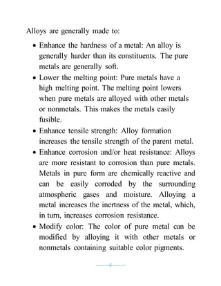 ----------6----------
Alloys are generally made to:
 Enhance the hardness of a metal: An alloy is
generally harder than its constituents. The pure
metals are generally soft.
 Lower the melting point: Pure metals have a
high melting point. The melting point lowers
when pure metals are alloyed with other metals
or nonmetals. This makes the metals easily
fusible.
 Enhance tensile strength: Alloy formation
increases the tensile strength of the parent metal.
 Enhance corrosion and/or heat resistance: Alloys
are more resistant to corrosion than pure metals.
Metals in pure form are chemically reactive and
can be easily corroded by the surrounding
atmospheric gases and moisture. Alloying a
metal increases the inertness of the metal, which,
in turn, increases corrosion resistance.
 Modify color: The color of pure metal can be
modified by alloying it with other metals or
nonmetals containing suitable color pigments.
 