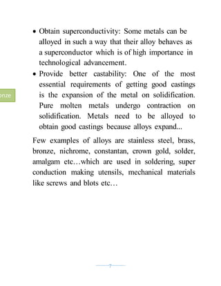 ----------7----------
 Obtain superconductivity: Some metals can be
alloyed in such a way that their alloy behaves as
a superconductor which is of high importance in
technological advancement.
 Provide better castability: One of the most
essential requirements of getting good castings
is the expansion of the metal on solidification.
Pure molten metals undergo contraction on
solidification. Metals need to be alloyed to
obtain good castings because alloys expand...
Few examples of alloys are stainless steel, brass,
bronze, nichrome, constantan, crown gold, solder,
amalgam etc…which are used in soldering, super
conduction making utensils, mechanical materials
like screws and blots etc…
onze
 