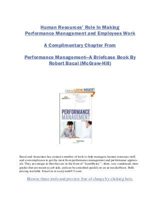Human Resources’ Role In Making
Performance Management and Employees Work
A Complimentary Chapter From
Performance Management—A Briefcase Book By
Robert Bacal (McGraw-Hill)
Bacal and Associates has created a number of tools to help managers, human resources staff,
and even employees to get the most from performance management and performance apprais-
als. They are unique in that they are in the form of “LearnBytes” - short, very condensed, mini-
guides that are meant as job aids, and can be consulted quickly on an as-needed basis. Bulk
pricing available. Email us at ceo@work911.com.
Browse these tools and preview free of charge by clicking here.
 
