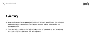 Summary
• Pexip enables third-party video conferencing systems and non-Microsoft clients
to join Microsoft Teams calls as native participants – with audio, video and
content sharing
• You can have Pexip as a dedicated software platform or as a service depending
on your organization’s needs and requirements
 