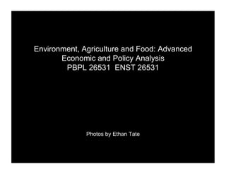 Environment, Agriculture and Food: Advanced
       Economic and Policy Analysis
        PBPL 26531 ENST 26531




              Photos by Ethan Tate
 