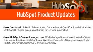 HubSpot Product Updates
• Now Sunseted: LinkedIn Ads removed from Ads Add-On (HS will revisit at a later
date) and LinkedIn groups publishing (no longer supported).
• New HubSpot Connect Integrations: Wistia (integration update), LinkedIn Sales
Navigator, Databox, Klipfolio, Quuu, LiveChat, Promo (by Slidely), Azuqua, Shakr,
Stitch, GetAccept, GoDaddy Connect, AskNicely
 