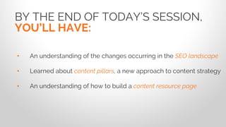 BY THE END OF TODAY’S SESSION,
YOU’LL HAVE:
• An understanding of the changes occurring in the SEO landscape
• Learned about content pillars, a new approach to content strategy
• An understanding of how to build a content resource page
 