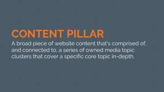 CONTENT PILLAR
A broad piece of website content that’s comprised of,
and connected to, a series of owned media topic
clusters that cover a specific core topic in-depth.
 