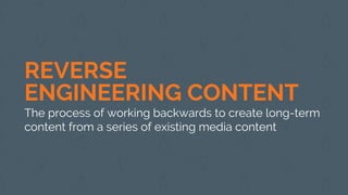 REVERSE
ENGINEERING CONTENT
The process of working backwards to create long-term
content from a series of existing media content
 
