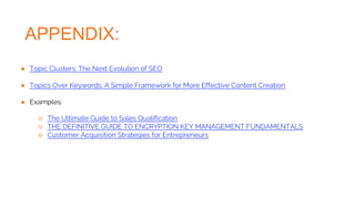 APPENDIX:
● Topic Clusters: The Next Evolution of SEO
● Topics Over Keywords: A Simple Framework for More Effective Content Creation
● Examples:
○ The Ultimate Guide to Sales Qualification
○ THE DEFINITIVE GUIDE TO ENCRYPTION KEY MANAGEMENT FUNDAMENTALS
○ Customer Acquisition Strategies for Entrepreneurs
 