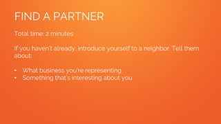 FIND A PARTNER
Total time: 2 minutes
If you haven’t already, introduce yourself to a neighbor. Tell them
about:
• What business you’re representing
• Something that’s interesting about you
 