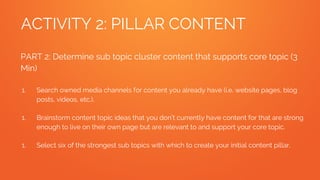 ACTIVITY 2: PILLAR CONTENT
PART 2: Determine sub topic cluster content that supports core topic (3
Min)
1. Search owned media channels for content you already have (i.e. website pages, blog
posts, videos, etc.).
1. Brainstorm content topic ideas that you don’t currently have content for that are strong
enough to live on their own page but are relevant to and support your core topic.
1. Select six of the strongest sub topics with which to create your initial content pillar.
 