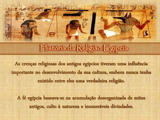 História da Religião EgípciaHistória da Religião Egípcia
As crenças religiosas dos antigos egípcios tiveram uma influência
importante no desenvolvimento da sua cultura, embora nunca tenha
existido entre eles uma verdadeira religião.
A fé egípcia baseava-se na acumulação desorganizada de mitos
antigos, culto à natureza e inumeráveis divindades.
 