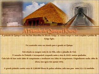 A Pirâmide de Quéops ( Khufu)A Pirâmide de Quéops ( Khufu)
A pirâmide de Quéops é uma das Sete Maravilhas do Mundo Antigo, ao mesmo tempo é a mais completa e perfeita do
Antigo Egito.
Foi construída como um túmulo para o grande rei Quéops.
Está situada na margem oeste do rio Nilo, sobre o planalto de Gizé.
O tamanho da Pirâmide é incomparável, ocupando assim a área de 52.611 metros quadrados.
Cada lado da base mede 230m de comprimento e atualmente tem 228m de comprimento. Originalmente media 148m de
altura, mas agora tem apenas 137m.
A grande pirâmide contém cerca de 2.300.000 blocos de pedras calcárias, cada uma pesa entre 2.5 e 15 toneladas.
 