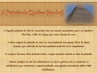 A Pirâmide de Quéfren (kha-f-rá)A Pirâmide de Quéfren (kha-f-rá)
A Segunda pirâmide de Gizé foi construída como um túmulo característico para o rei Quéfren (
Kha-f-Ra), o filho de Quéops que reinou durante 25 anos.
A altura original da pirâmide era 143.5 m, mas atualmente tem apenas 136 m de altura,
enquanto que cada lado da sua base quadrada mede 215 m de comprimento.
O complexo funerário desta pirâmide inclui o templo mortuário situado no leste da pirâmide.
Existem vestígios do vale dos trabalhadores, ou seja 91 galerias onde se instalavam os
trabalhadores que construíram a segunda pirâmide, essas galerias acomodavam 3500 e 4000
trabalhadores .
 