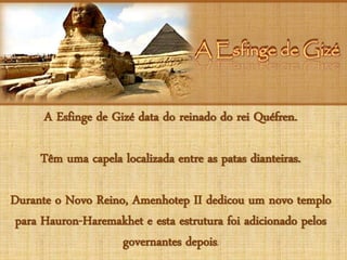 A Esfinge de GizéA Esfinge de Gizé
A Esfinge de Gizé data do reinado do rei Quéfren.
Têm uma capela localizada entre as patas dianteiras.
Durante o Novo Reino, Amenhotep II dedicou um novo templo
para Hauron-Haremakhet e esta estrutura foi adicionado pelos
governantes depois.
 