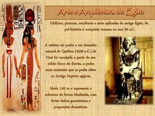 Arte e Arquitetura do EgitoArte e Arquitetura do Egito
Edifícios, pinturas, esculturas e artes aplicadas do antigo Egito, da
pré-história à conquista romana no ano 30 a.C.
A estátua em pedra e em tamanho
natural de Quéfren (2530 a.C.) de
Gizé foi esculpida a partir de um
sólido bloco de diorita, a pedra
mais resistente que se podia obter
no Antigo Império egípcio.
Mede 1,65 m e representa o
soberano de forma idealizada, com
fortes linhas geométricas e
proporções dramáticas.
 