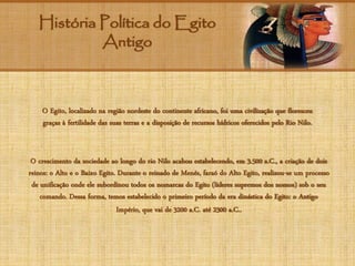 História Política do Egito
Antigo
O Egito, localizado na região nordeste do continente africano, foi uma civilização que floresceu
graças à fertilidade das suas terras e a disposição de recursos hídricos oferecidos pelo Rio Nilo.
O crescimento da sociedade ao longo do rio Nilo acabou estabelecendo, em 3.500 a.C., a criação de dois
reinos: o Alto e o Baixo Egito. Durante o reinado de Menés, faraó do Alto Egito, realizou-se um processo
de unificação onde ele subordinou todos os nomarcas do Egito (líderes supremos dos nomos) sob o seu
comando. Dessa forma, temos estabelecido o primeiro período da era dinástica do Egito: o Antigo
Império, que vai de 3200 a.C. até 2300 a.C..
 