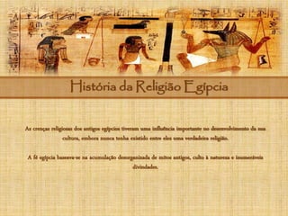 História da Religião Egípcia
As crenças religiosas dos antigos egípcios tiveram uma influência importante no desenvolvimento da sua
cultura, embora nunca tenha existido entre eles uma verdadeira religião.
A fé egípcia baseava-se na acumulação desorganizada de mitos antigos, culto à natureza e inumeráveis
divindades.
 