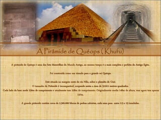 A Pirâmide de Quéops ( Khufu)
A pirâmide de Quéops é uma das Sete Maravilhas do Mundo Antigo, ao mesmo tempo é a mais completa e perfeita do Antigo Egito.
Foi construída como um túmulo para o grande rei Quéops.
Está situada na margem oeste do rio Nilo, sobre o planalto de Gizé.
O tamanho da Pirâmide é incomparável, ocupando assim a área de 52.611 metros quadrados.
Cada lado da base mede 230m de comprimento e atualmente tem 228m de comprimento. Originalmente media 148m de altura, mas agora tem apenas
137m.
A grande pirâmide contém cerca de 2.300.000 blocos de pedras calcárias, cada uma pesa entre 2.5 e 15 toneladas.
 