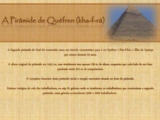 A Pirâmide de Quéfren (kha-f-rá)
A Segunda pirâmide de Gizé foi construída como um túmulo característico para o rei Quéfren ( Kha-f-Ra), o filho de Quéops
que reinou durante 25 anos.
A altura original da pirâmide era 143.5 m, mas atualmente tem apenas 136 m de altura, enquanto que cada lado da sua base
quadrada mede 215 m de comprimento.
O complexo funerário desta pirâmide inclui o templo mortuário situado no leste da pirâmide.
Existem vestígios do vale dos trabalhadores, ou seja 91 galerias onde se instalavam os trabalhadores que construíram a segunda
pirâmide, essas galerias acomodavam 3500 e 4000 trabalhadores .
 