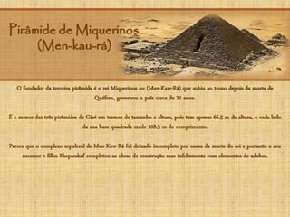 Pirâmide de Miquerinos
(Men-kau-rá)
O fundador da terceira pirâmide é o rei Miquerinos ou (Men-Kaw-Rá) que subiu ao trono depois da morte de
Quéfren, governou o país cerca de 21 anos.
É a menor das três pirâmides de Gizé em termos de tamanho e altura, pois tem apenas 66.5 m de altura, e cada lado
da sua base quadrada mede 108.5 m de comprimento.
Parece que o complexo sepulcral de Men-Kaw-Rá foi deixado incompleto por causa da morte do rei e portanto o seu
sucessor e filho Shepseskaf completou as obras de construção mas infelizmente com elementos de adobes.
 