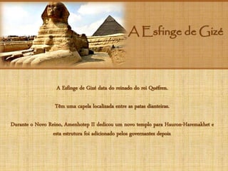 A Esfinge de Gizé
A Esfinge de Gizé data do reinado do rei Quéfren.
Têm uma capela localizada entre as patas dianteiras.
Durante o Novo Reino, Amenhotep II dedicou um novo templo para Hauron-Haremakhet e
esta estrutura foi adicionado pelos governantes depois.
 