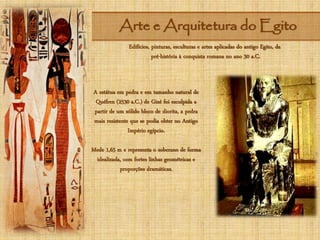 Arte e Arquitetura do Egito
Edifícios, pinturas, esculturas e artes aplicadas do antigo Egito, da
pré-história à conquista romana no ano 30 a.C.
A estátua em pedra e em tamanho natural de
Quéfren (2530 a.C.) de Gizé foi esculpida a
partir de um sólido bloco de diorita, a pedra
mais resistente que se podia obter no Antigo
Império egípcio.
Mede 1,65 m e representa o soberano de forma
idealizada, com fortes linhas geométricas e
proporções dramáticas.
 