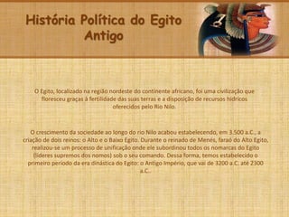História Política do Egito
Antigo
O Egito, localizado na região nordeste do continente africano, foi uma civilização que
floresceu graças à fertilidade das suas terras e a disposição de recursos hídricos
oferecidos pelo Rio Nilo.
O crescimento da sociedade ao longo do rio Nilo acabou estabelecendo, em 3.500 a.C., a
criação de dois reinos: o Alto e o Baixo Egito. Durante o reinado de Menés, faraó do Alto Egito,
realizou-se um processo de unificação onde ele subordinou todos os nomarcas do Egito
(líderes supremos dos nomos) sob o seu comando. Dessa forma, temos estabelecido o
primeiro período da era dinástica do Egito: o Antigo Império, que vai de 3200 a.C. até 2300
a.C..
 