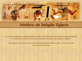 História da Religião Egípcia
As crenças religiosas dos antigos egípcios tiveram uma influência importante no desenvolvimento
da sua cultura, embora nunca tenha existido entre eles uma verdadeira religião.
A fé egípcia baseava-se na acumulação desorganizada de mitos antigos, culto à natureza e
inumeráveis divindades.
 