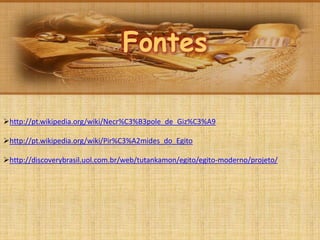 Fontes
Fontes
http://pt.wikipedia.org/wiki/Necr%C3%B3pole_de_Giz%C3%A9
http://pt.wikipedia.org/wiki/Pir%C3%A2mides_do_Egito
http://discoverybrasil.uol.com.br/web/tutankamon/egito/egito-moderno/projeto/
 