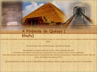 A Pirâmide de Quéops (
Khufu)
A pirâmide de Quéops é uma das Sete Maravilhas do Mundo Antigo, ao mesmo tempo é a mais completa e perfeita do Antigo
Egito.
Foi construída como um túmulo para o grande rei Quéops.
Está situada na margem oeste do rio Nilo, sobre o planalto de Gizé.
O tamanho da Pirâmide é incomparável, ocupando assim a área de 52.611 metros quadrados.
Cada lado da base mede 230m de comprimento e atualmente tem 228m de comprimento. Originalmente media 148m de
altura, mas agora tem apenas 137m.
A grande pirâmide contém cerca de 2.300.000 blocos de pedras calcárias, cada uma pesa entre 2.5 e 15 toneladas.
 