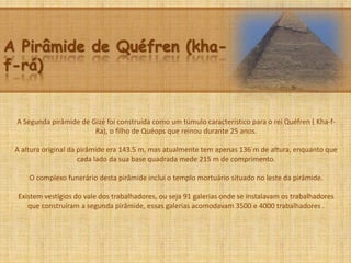 A Pirâmide de Quéfren (kha-
f-rá)
A Segunda pirâmide de Gizé foi construída como um túmulo característico para o rei Quéfren ( Kha-f-
Ra), o filho de Quéops que reinou durante 25 anos.
A altura original da pirâmide era 143.5 m, mas atualmente tem apenas 136 m de altura, enquanto que
cada lado da sua base quadrada mede 215 m de comprimento.
O complexo funerário desta pirâmide inclui o templo mortuário situado no leste da pirâmide.
Existem vestígios do vale dos trabalhadores, ou seja 91 galerias onde se instalavam os trabalhadores
que construíram a segunda pirâmide, essas galerias acomodavam 3500 e 4000 trabalhadores .
 