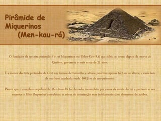 Pirâmide de
Miquerinos
(Men-kau-rá)
O fundador da terceira pirâmide é o rei Miquerinos ou (Men-Kaw-Rá) que subiu ao trono depois da morte de
Quéfren, governou o país cerca de 21 anos.
É a menor das três pirâmides de Gizé em termos de tamanho e altura, pois tem apenas 66.5 m de altura, e cada lado
da sua base quadrada mede 108.5 m de comprimento.
Parece que o complexo sepulcral de Men-Kaw-Rá foi deixado incompleto por causa da morte do rei e portanto o seu
sucessor e filho Shepseskaf completou as obras de construção mas infelizmente com elementos de adobes.
 