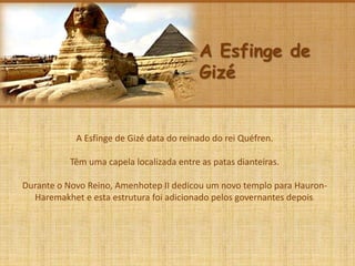 A Esfinge de
Gizé
A Esfinge de Gizé data do reinado do rei Quéfren.
Têm uma capela localizada entre as patas dianteiras.
Durante o Novo Reino, Amenhotep II dedicou um novo templo para Hauron-
Haremakhet e esta estrutura foi adicionado pelos governantes depois.
 
