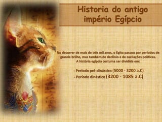 Historia do antigo
império Egípcio
No decorrer de mais de três mil anos, o Egito passou por períodos de
grande brilho, mas também de declínio e de oscilações políticas.
A história egípcia costuma ser dividida em:
- Período pré-dinástico (5000 - 3200 a.C)
- Período dinástico (3200 - 1085 a.C)
 
