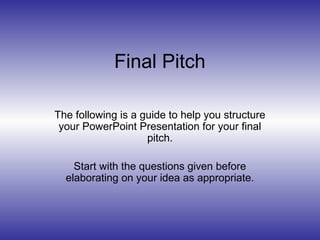 Final Pitch
The following is a guide to help you structure
your PowerPoint Presentation for your final
pitch.
Start with the questions given before
elaborating on your idea as appropriate.
 